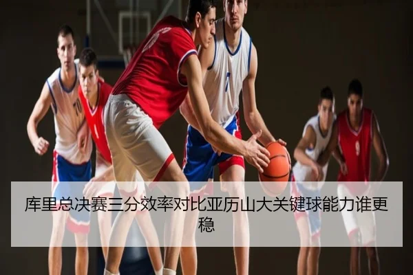 库里总决赛三分效率对比亚历山大关键球能力谁更稳