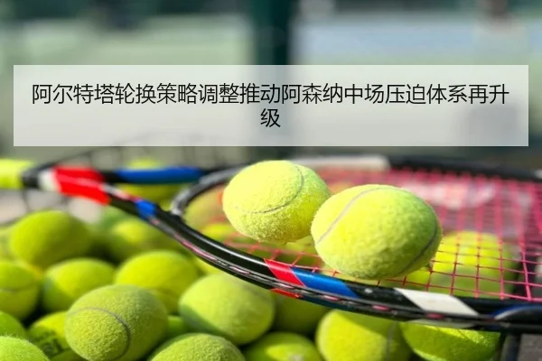 阿尔特塔轮换策略调整推动阿森纳中场压迫体系再升级